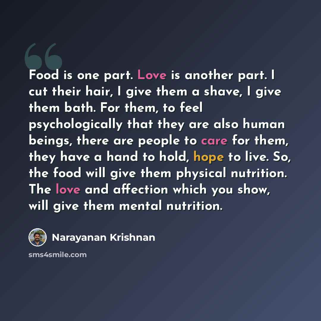 “Food is one part. Love is another part. I cut their hair, I give them a shave, I give them bath. For them, to feel psychologically that they are also human beings, there are people to care for them, they have a hand to hold, hope to live. So, the food will give them physical nutrition. The love…” quote by Narayanan Krishnan