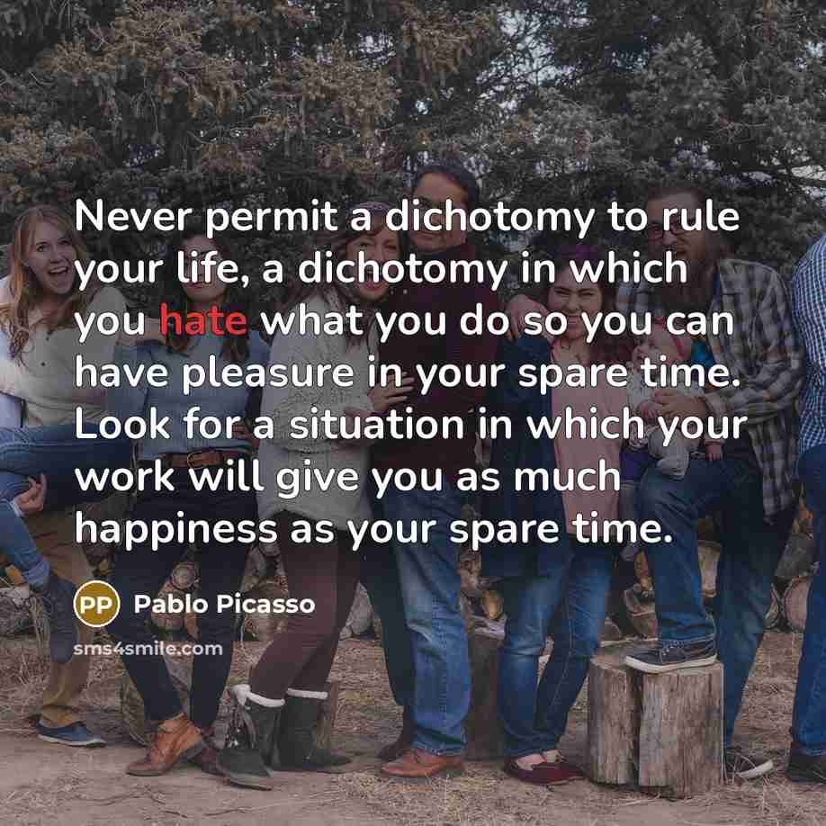“Never permit a dichotomy to rule your life, a dichotomy in which you hate what you do so you can have pleasure in your spare time. Look for a situation in which your work will give you as much happiness as your spare time.” quote by Pablo Picasso