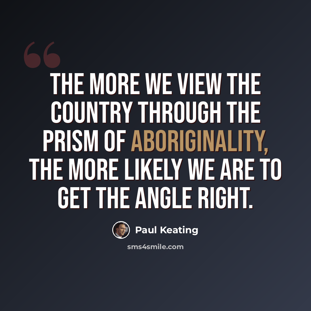 “The more we view the country through the prism of Aboriginality, the more likely we are to get the angle right.” quote by Paul Keating