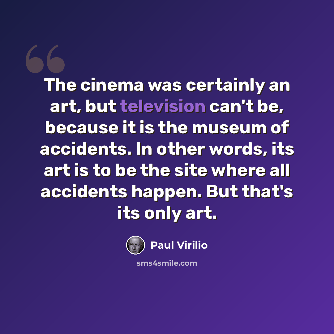 “The cinema was certainly an art, but television can't be, because it is the museum of accidents. In other words, its art is to be the site where all accidents happen. But that's its only art.” quote by Paul Virilio