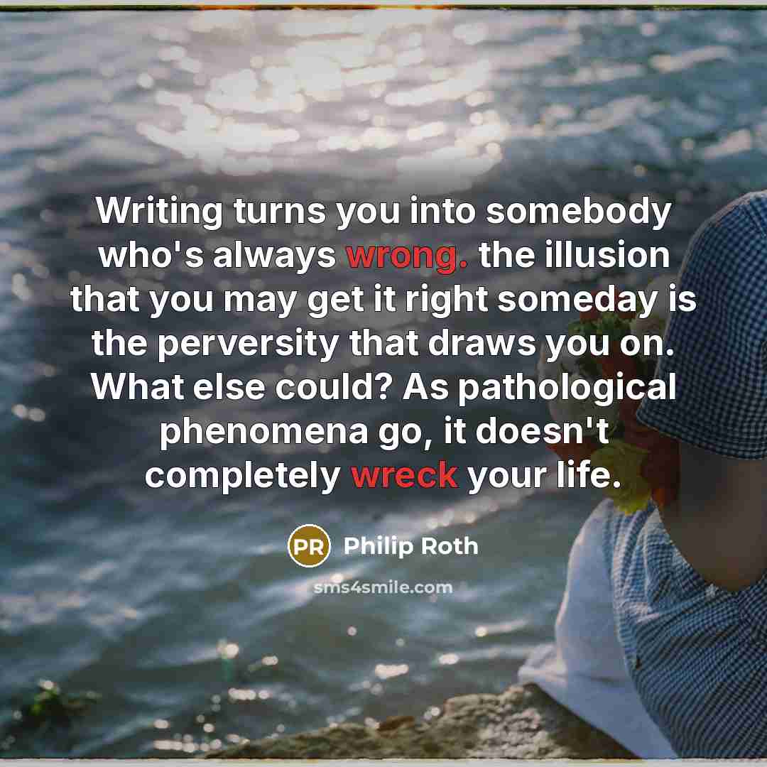 “Writing turns you into somebody who's always wrong. the illusion that you may get it right someday is the perversity that draws you on. What else could? As pathological phenomena go, it doesn't completely wreck your life.” quote by Philip Roth