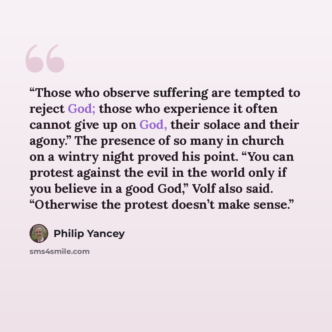 “Those who observe suffering are tempted to reject God; those who experience it often cannot give up on God, their solace and their agony.” The presence of so many in church on a wintry night proved his point. “You can protest against the evil in the world only if you believe in a good God,” Volf…” quote by Philip Yancey