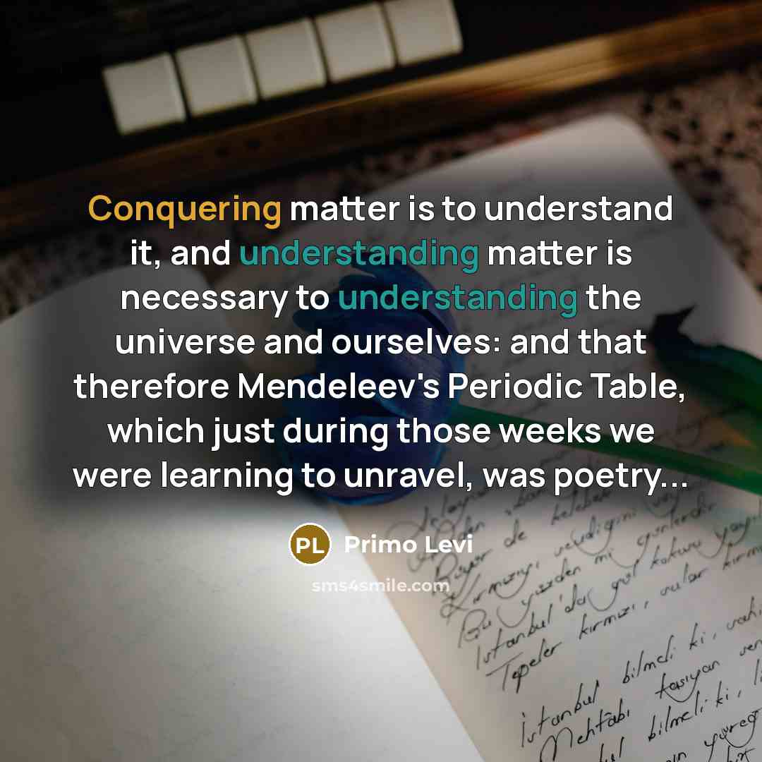 “Conquering matter is to understand it, and understanding matter is necessary to understanding the universe and ourselves: and that therefore Mendeleev's Periodic Table, which just during those weeks we were learning to unravel, was poetry...” quote by Primo Levi