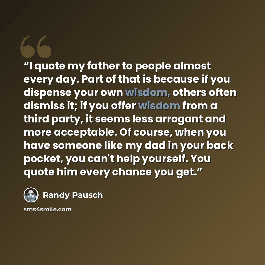 “I quote my father to people almost every day. Part of that is because if you dispense your own wisdom, others often dismiss it; if you offer wisdom from a third party, it seems less arrogant and more acceptable. Of course, when you have someone like my dad in your back pocket, you can't help…” quote by Randy Pausch