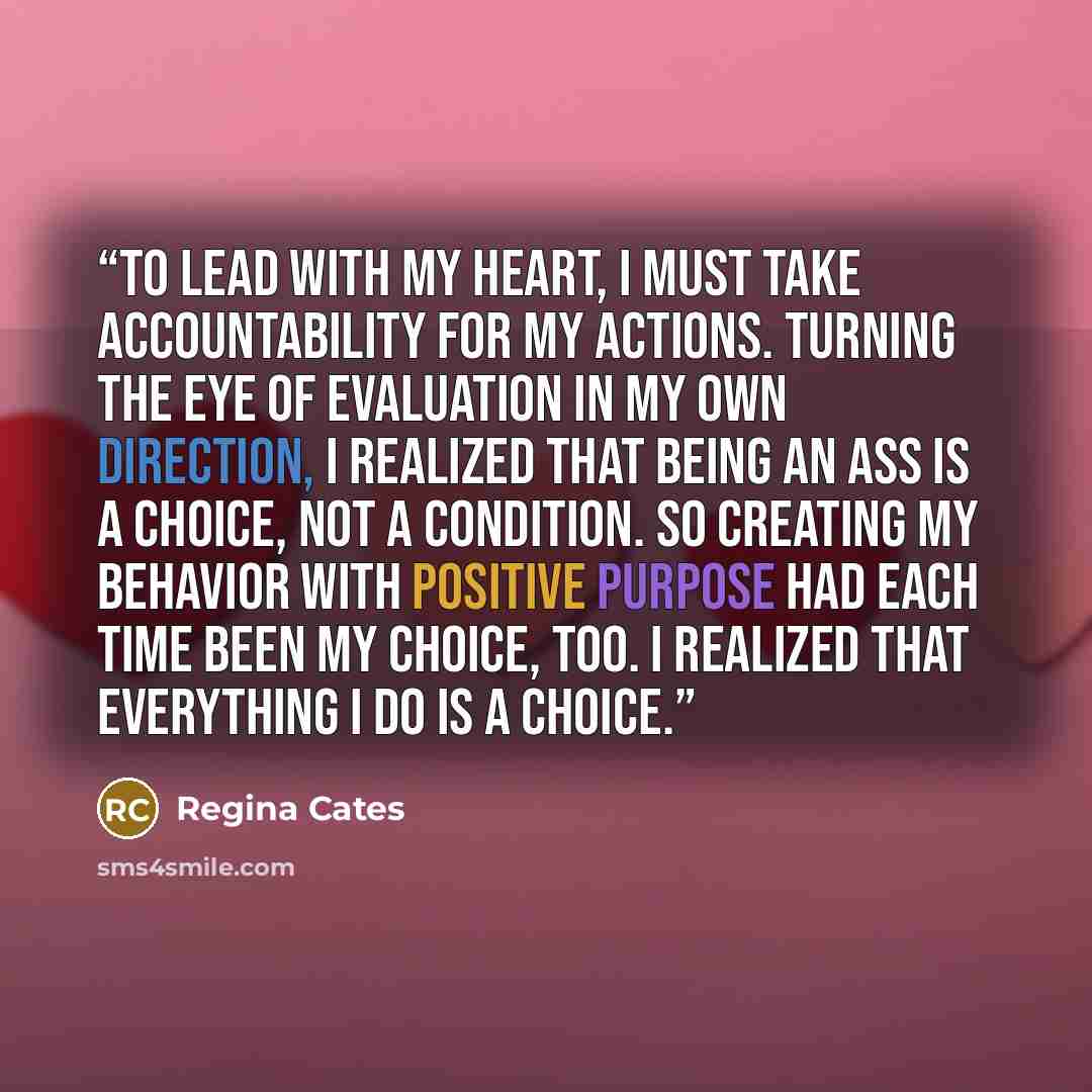 “To lead with my heart, I must take accountability for my actions. Turning the eye of evaluation in my own direction, I realized that being an ass is a choice, not a condition. So creating my behavior with positive purpose had each time been my choice, too. I realized that everything I do is a…” quote by Regina Cates