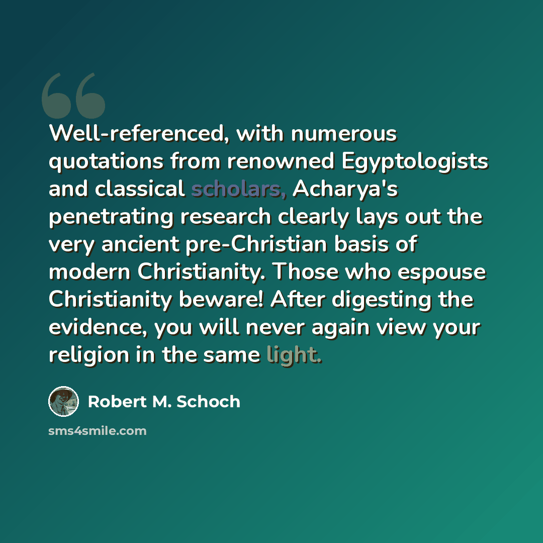 “Well-referenced, with numerous quotations from renowned Egyptologists and classical scholars, Acharya's penetrating research clearly lays out the very ancient pre-Christian basis of modern Christianity. Those who espouse Christianity beware! After digesting the evidence, you will never again view…” quote by Robert M. Schoch