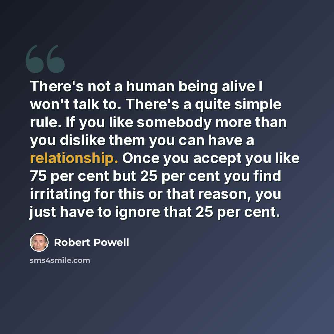 “There's not a human being alive I won't talk to. There's a quite simple rule. If you like somebody more than you dislike them you can have a relationship. Once you accept you like 75 per cent but 25 per cent you find irritating for this or that reason, you just have to ignore that 25 per cent.” quote by Robert Powell