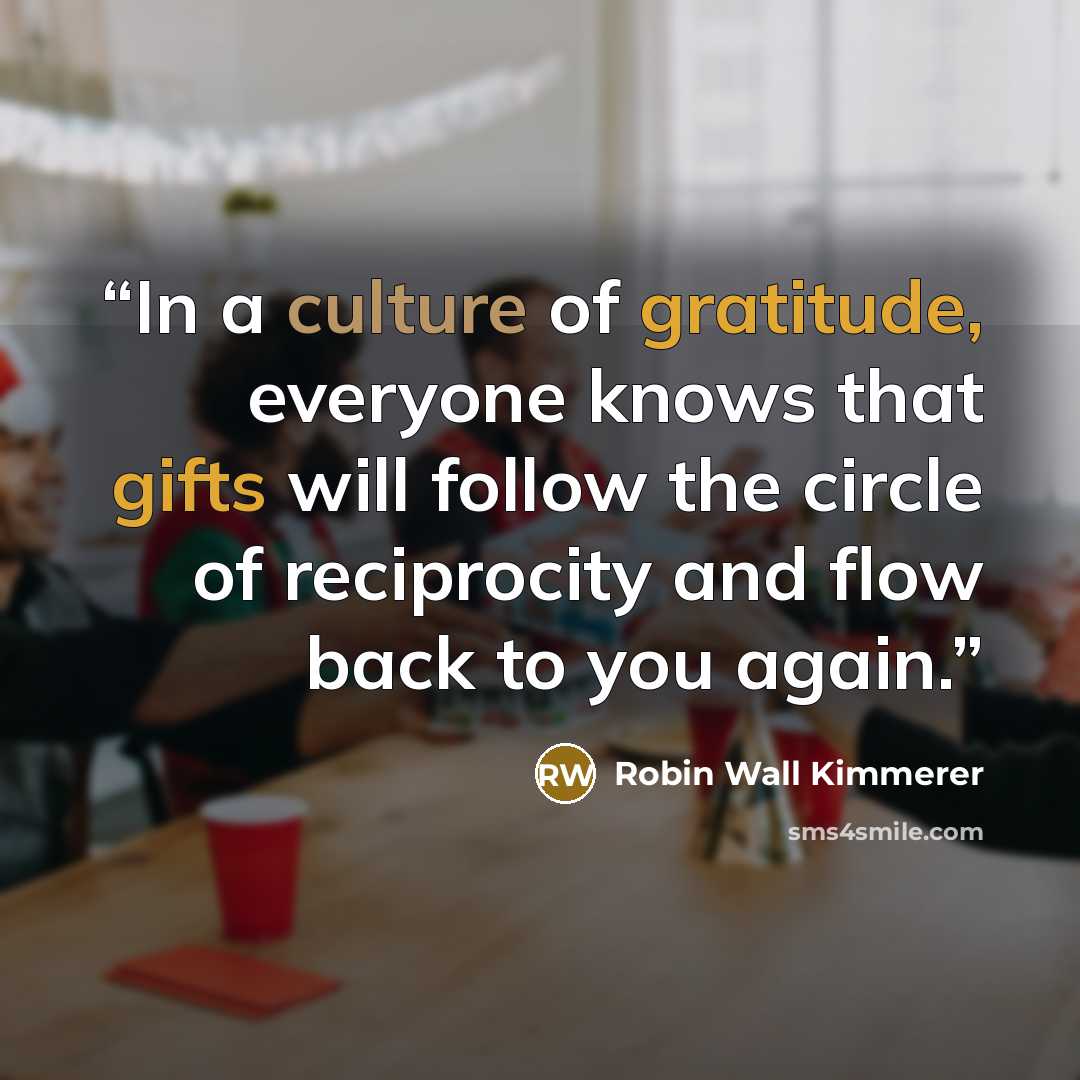 “In a culture of gratitude, everyone knows that gifts will follow the circle of reciprocity and flow back to you again.” quote by Robin Wall Kimmerer