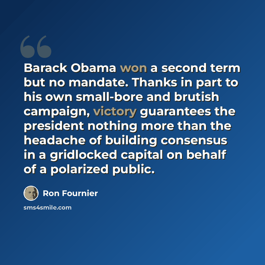 “Barack Obama won a second term but no mandate. Thanks in part to his own small-bore and brutish campaign, victory guarantees the president nothing more than the headache of building consensus in a gridlocked capital on behalf of a polarized public.” quote by Ron Fournier