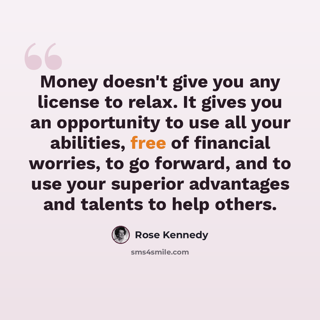 “Money doesn't give you any license to relax. It gives you an opportunity to use all your abilities, free of financial worries, to go forward, and to use your superior advantages and talents to help others.” quote by Rose Kennedy