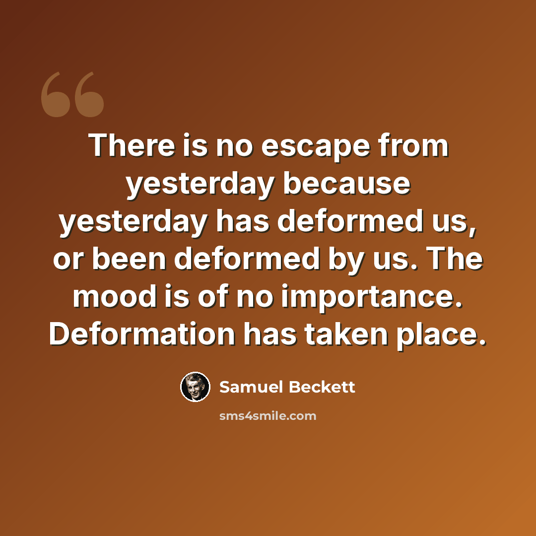“There is no escape from yesterday because yesterday has deformed us, or been deformed by us. The mood is of no importance. Deformation has taken place.” quote by Samuel Beckett