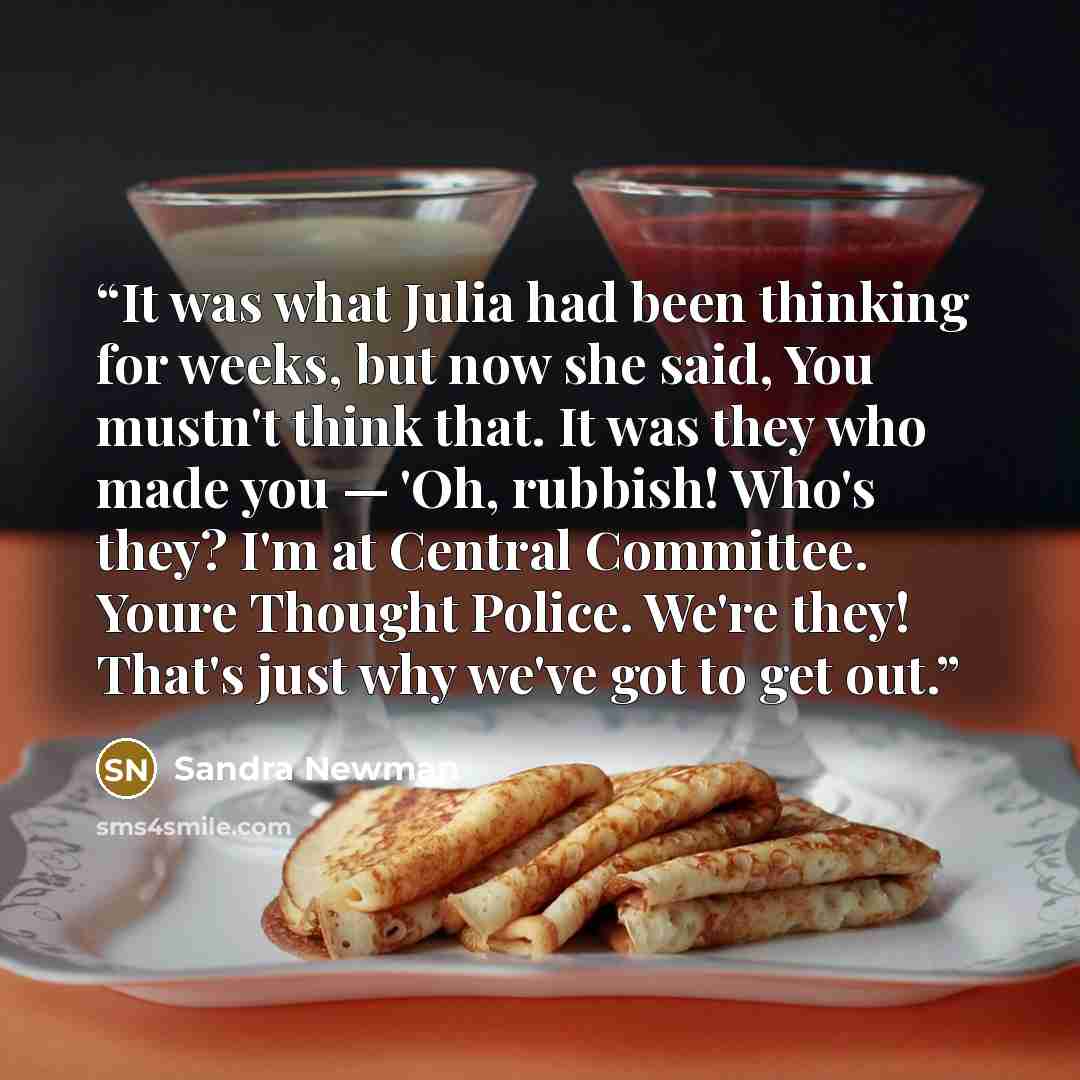 “It was what Julia had been thinking for weeks, but now she said, You mustn't think that. It was they who made you — 'Oh, rubbish! Who's they? I'm at Central Committee. Youre Thought Police. We're they! That's just why we've got to get out.” quote by Sandra Newman