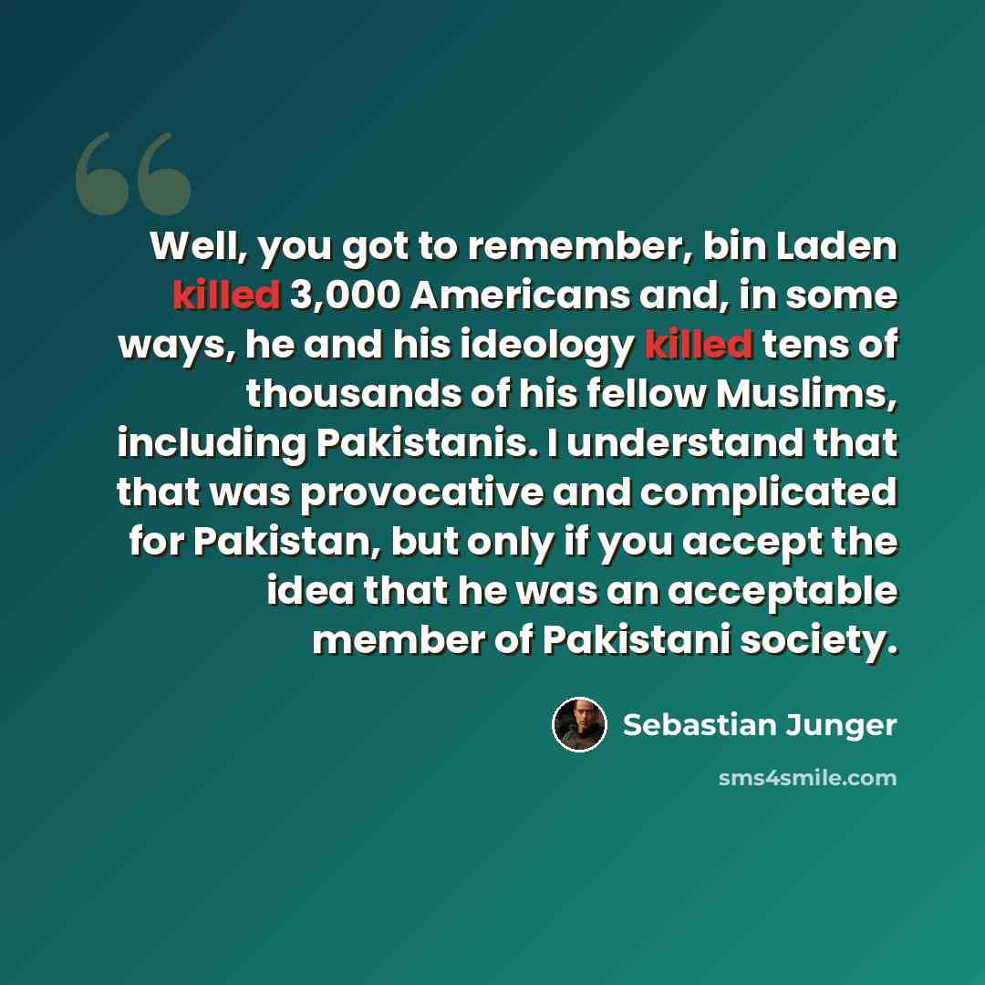 “Well, you got to remember, bin Laden killed 3,000 Americans and, in some ways, he and his ideology killed tens of thousands of his fellow Muslims, including Pakistanis. I understand that that was provocative and complicated for Pakistan, but only if you accept the idea that he was an acceptable…” quote by Sebastian Junger