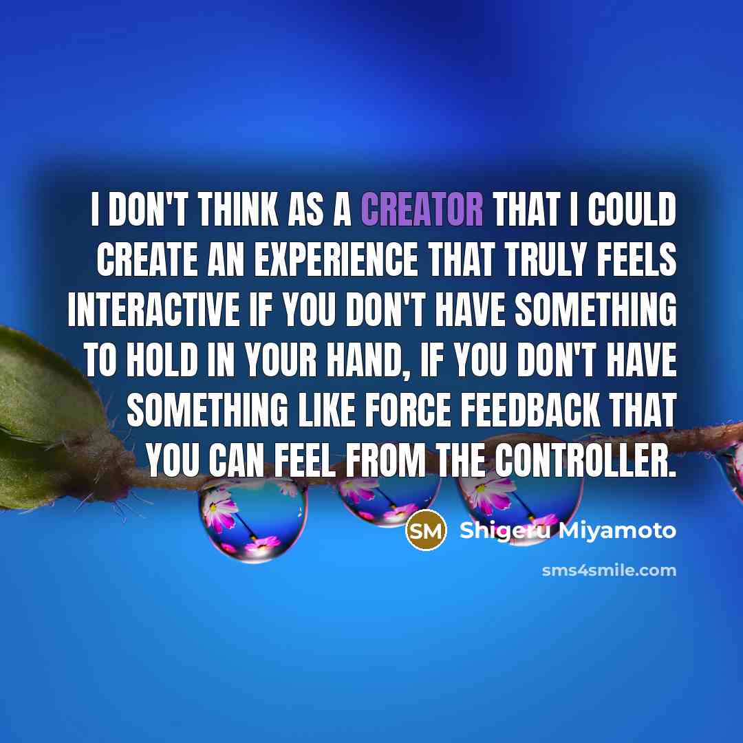 “I don't think as a creator that I could create an experience that truly feels interactive if you don't have something to hold in your hand, if you don't have something like force feedback that you can feel from the controller.” quote by Shigeru Miyamoto
