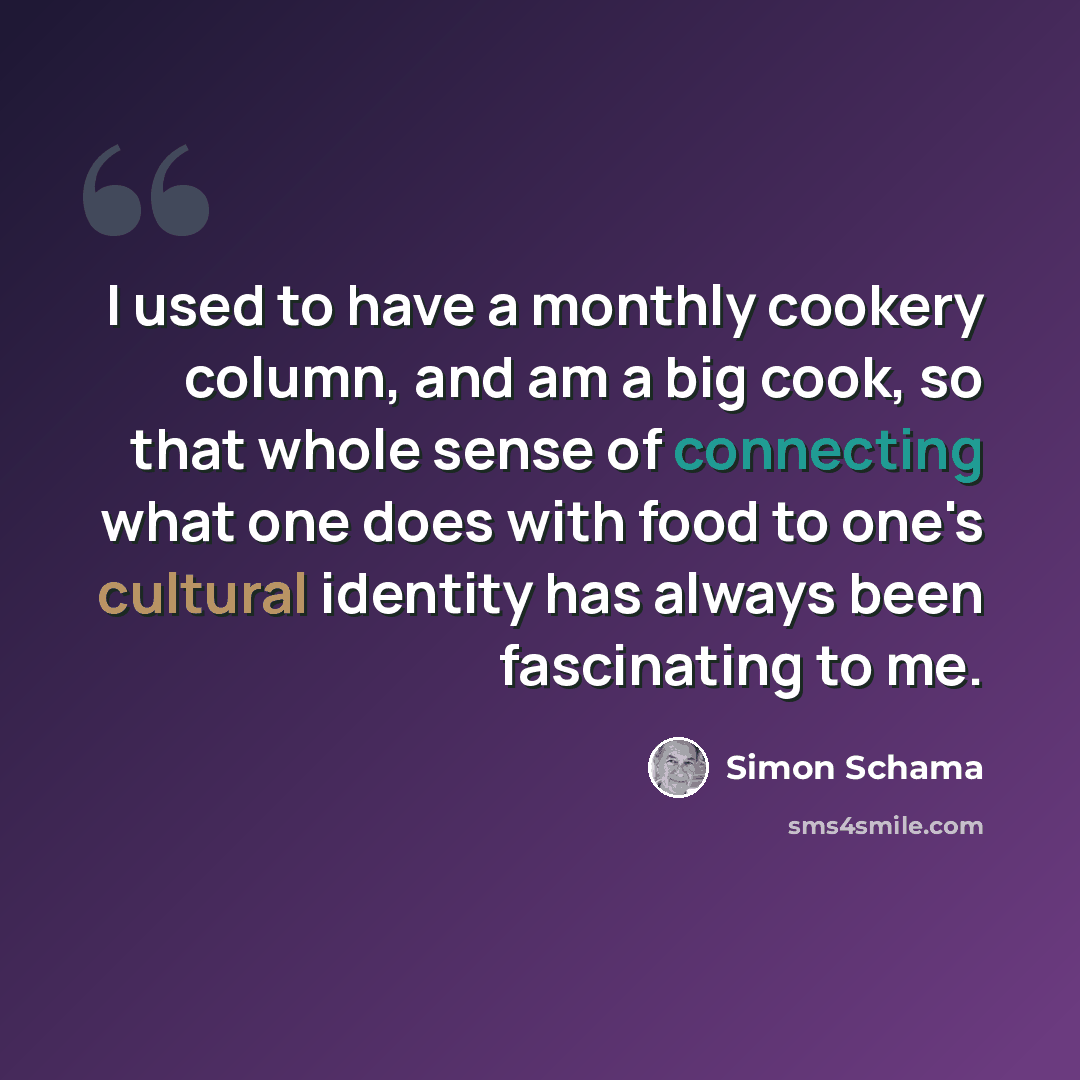 “I used to have a monthly cookery column, and am a big cook, so that whole sense of connecting what one does with food to one's cultural identity has always been fascinating to me.” quote by Simon Schama