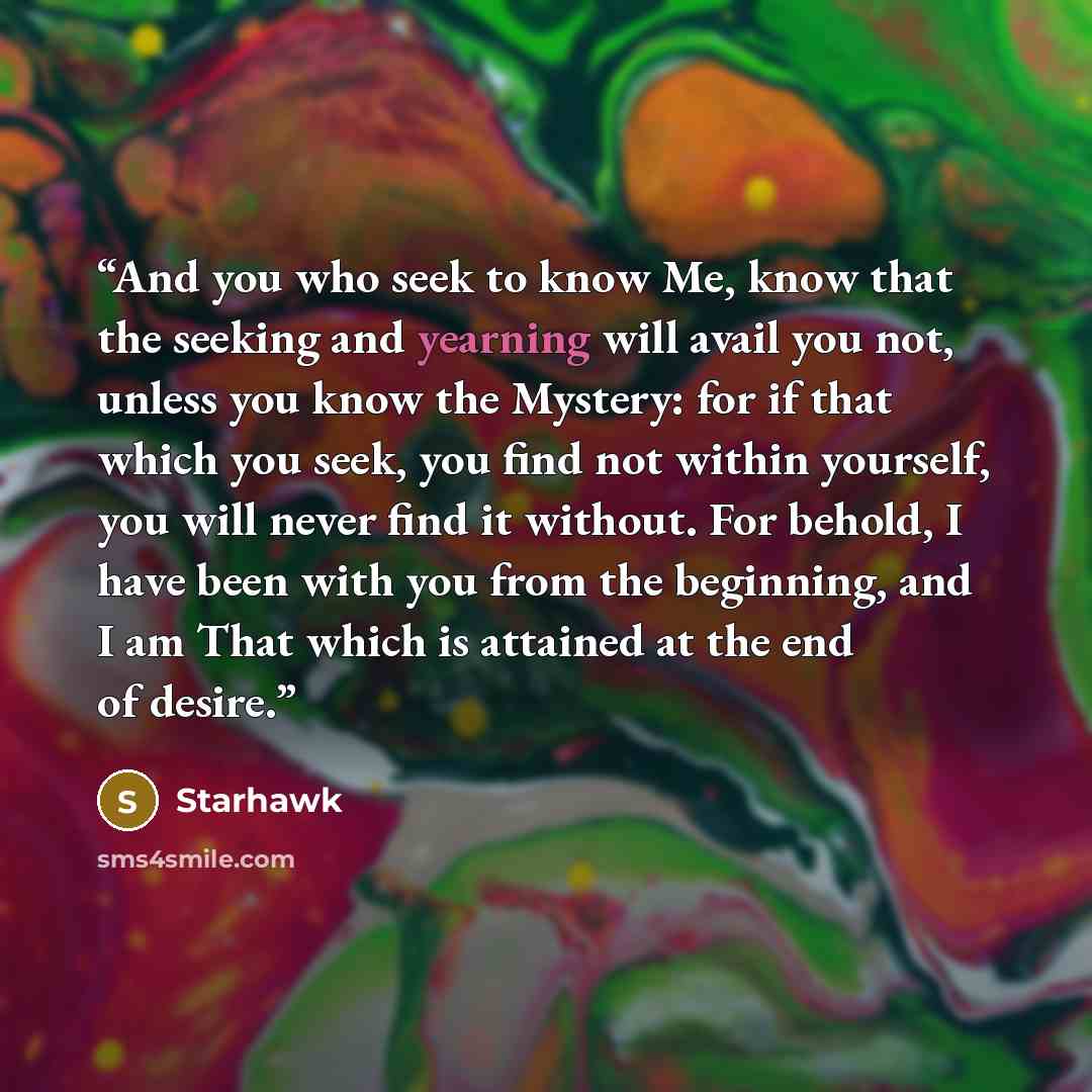 “And you who seek to know Me, know that the seeking and yearning will avail you not, unless you know the Mystery: for if that which you seek, you find not within yourself, you will never find it without. For behold, I have been with you from the beginning, and I am That which is attained at the end…” quote by Starhawk