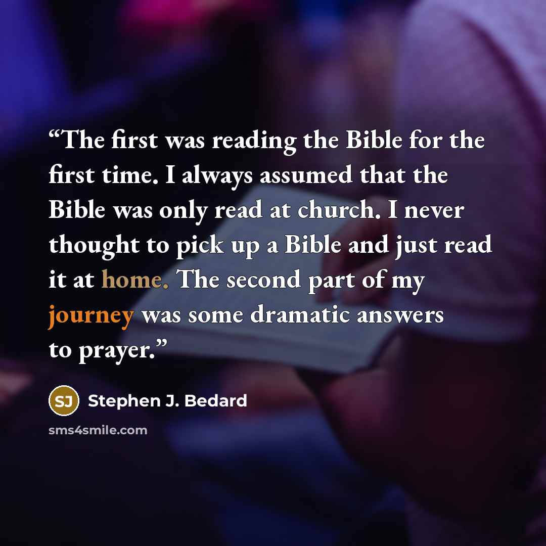 “The first was reading the Bible for the first time. I always assumed that the Bible was only read at church. I never thought to pick up a Bible and just read it at home. The second part of my journey was some dramatic answers to prayer.” quote by Stephen J. Bedard