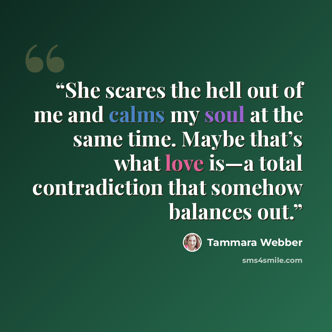 “She scares the hell out of me and calms my soul at the same time. Maybe that’s what love is—a total contradiction that somehow balances out.” quote by Tammara Webber