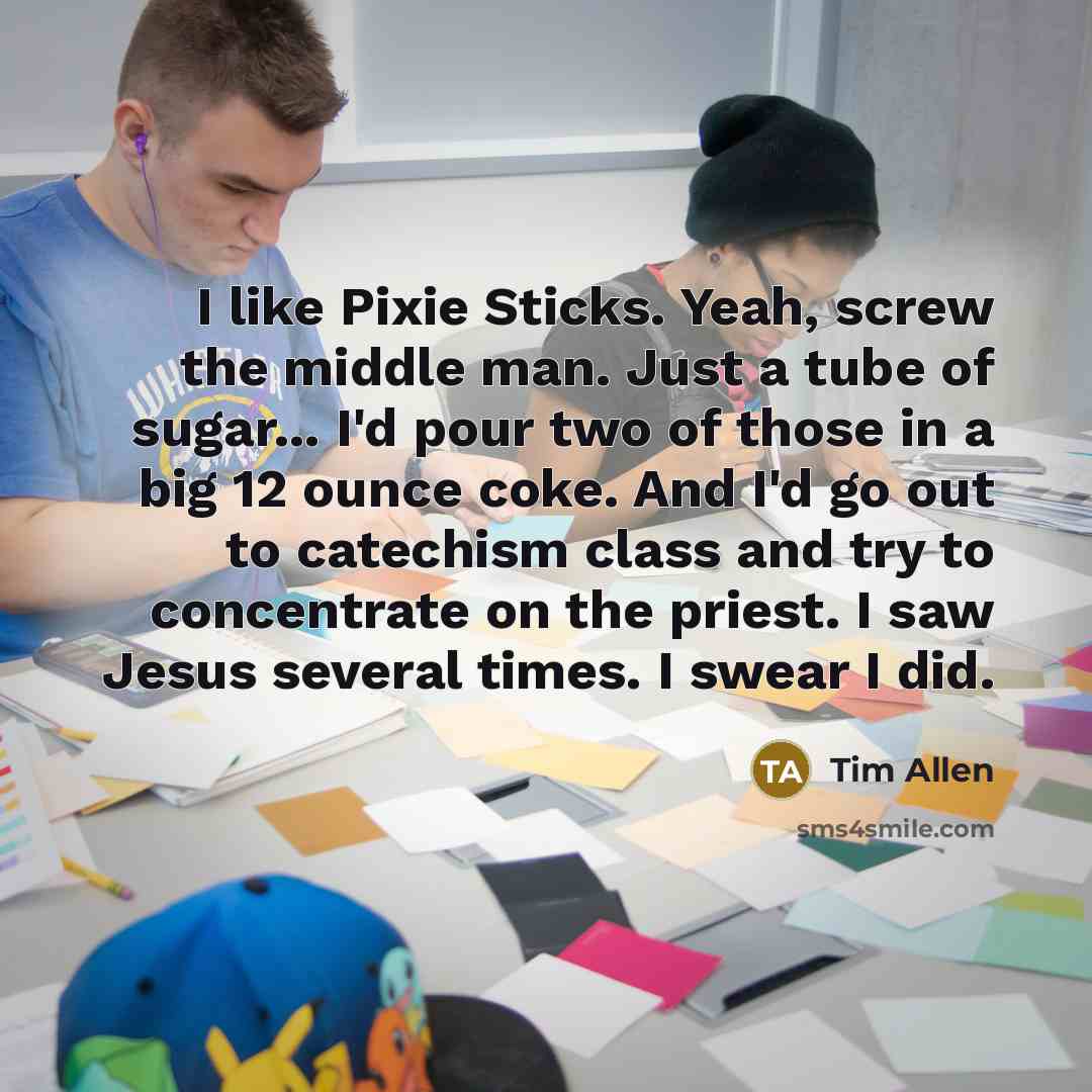 “I like Pixie Sticks. Yeah, screw the middle man. Just a tube of sugar... I'd pour two of those in a big 12 ounce coke. And I'd go out to catechism class and try to concentrate on the priest. I saw Jesus several times. I swear I did.” quote by Tim Allen