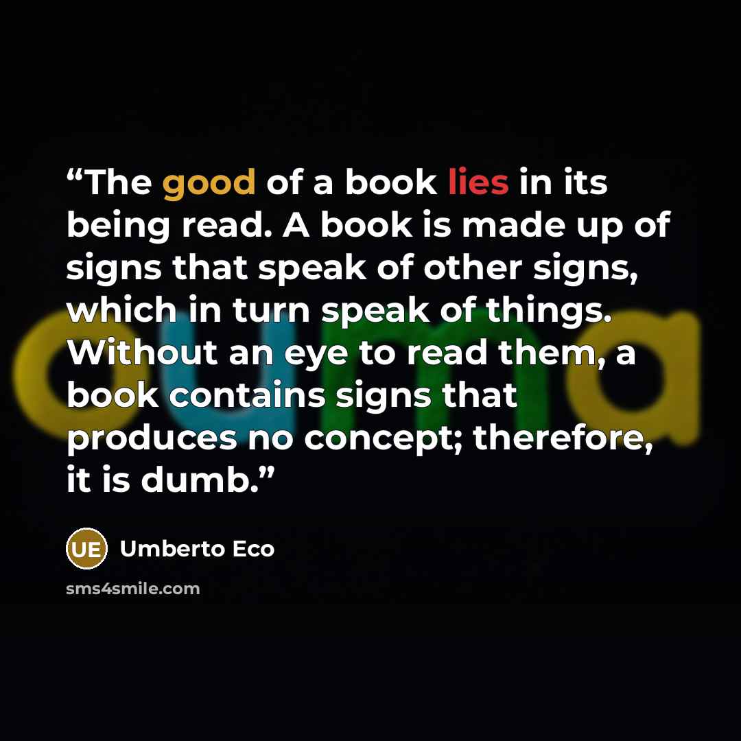 “The good of a book lies in its being read. A book is made up of signs that speak of other signs, which in turn speak of things. Without an eye to read them, a book contains signs that produces no concept; therefore, it is dumb.” quote by Umberto Eco