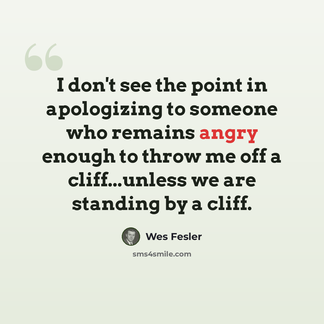 “I don't see the point in apologizing to someone who remains angry enough to throw me off a cliff...unless we are standing by a cliff.” quote by Wes Fesler