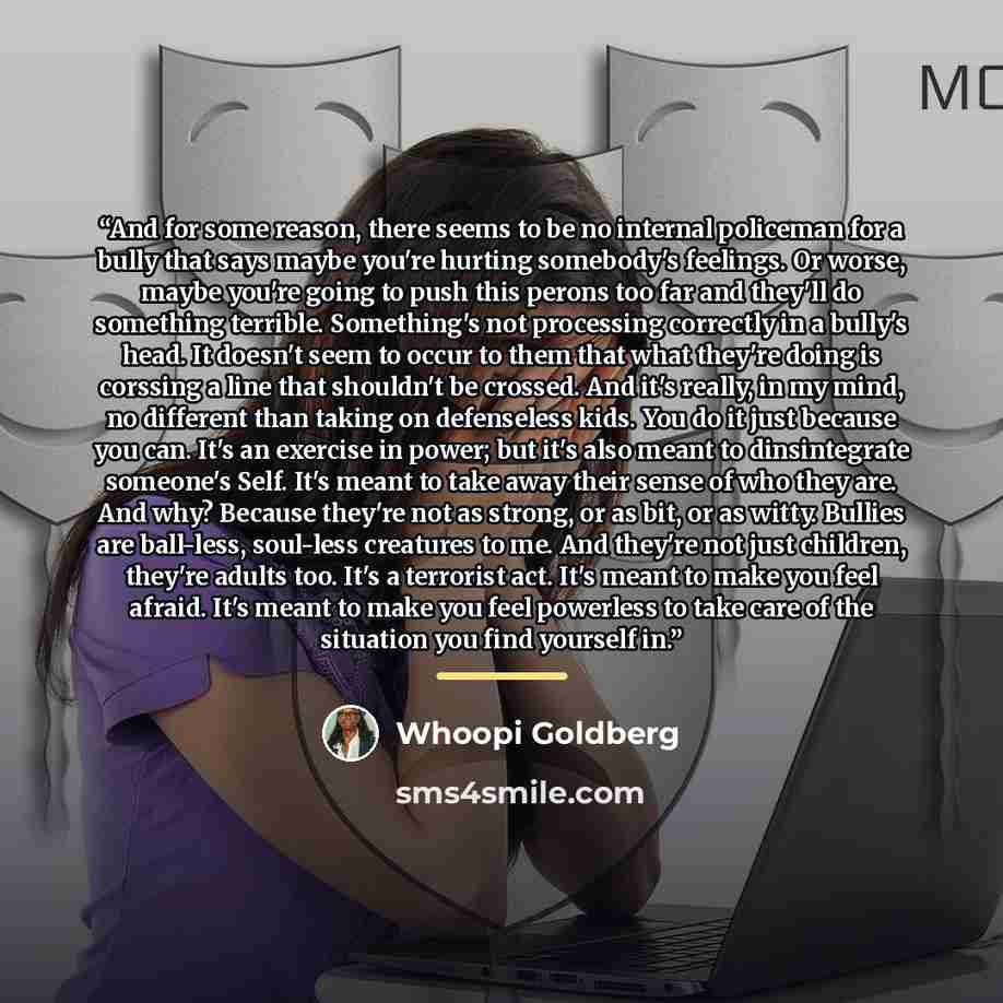 “And for some reason, there seems to be no internal policeman for a bully that says maybe you're hurting somebody's feelings. Or worse, maybe you're going to push this perons too far and they'll do something terrible. Something's not processing correctly in a bully's head. It doesn't seem to occur…” quote by Whoopi Goldberg
