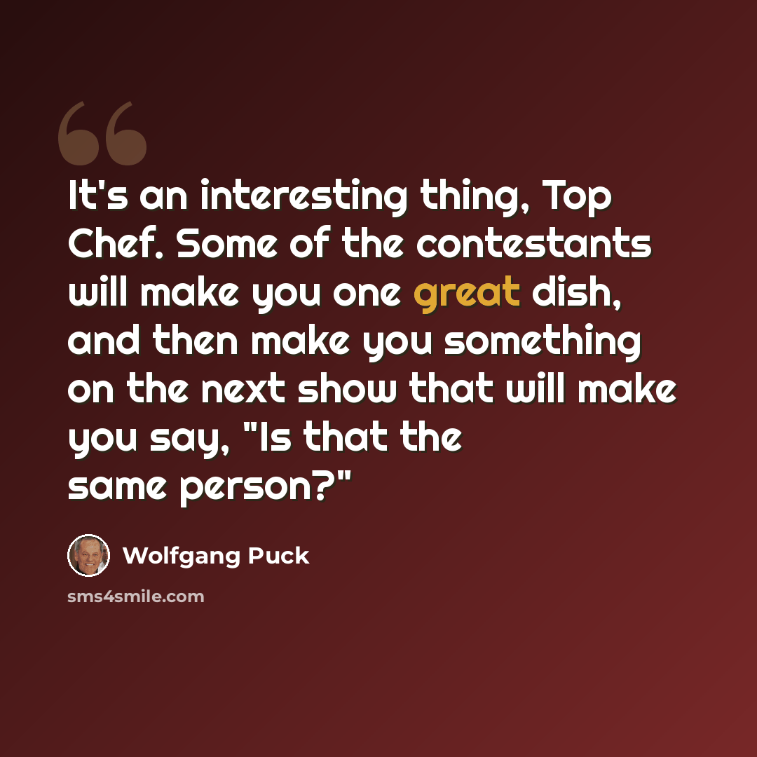 “It's an interesting thing, Top Chef. Some of the contestants will make you one great dish, and then make you something on the next show that will make you say, "Is that the same person?"” quote by Wolfgang Puck