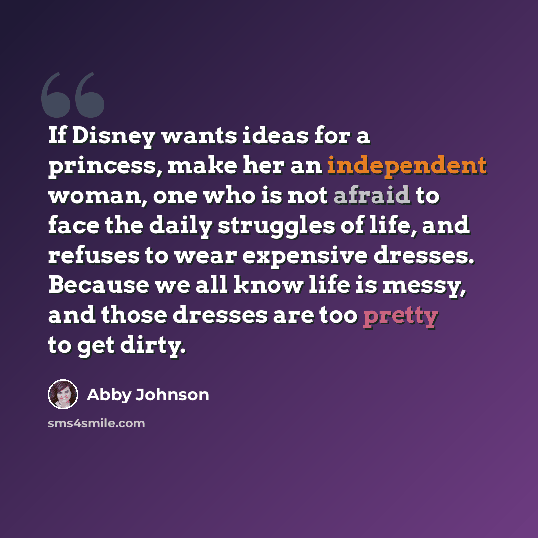 “If Disney wants ideas for a princess, make her an independent woman, one who is not afraid to face the daily struggles of life, and refuses to wear expensive dresses. Because we all know life is messy, and those dresses are too pretty to get dirty.” quote by Abby Johnson