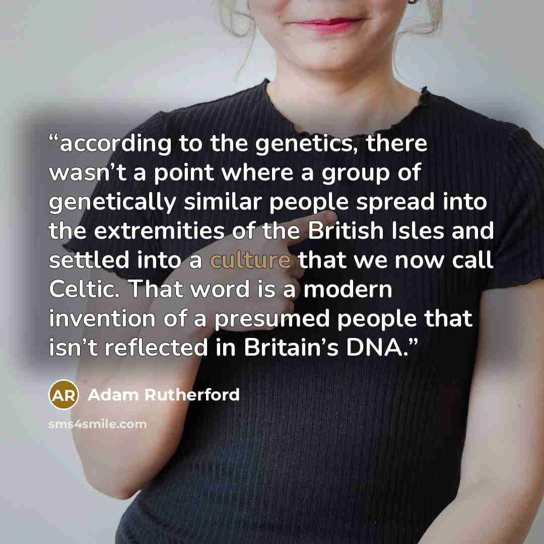 “according to the genetics, there wasn’t a point where a group of genetically similar people spread into the extremities of the British Isles and settled into a culture that we now call Celtic. That word is a modern invention of a presumed people that isn’t reflected in Britain’s DNA.” quote by Adam Rutherford