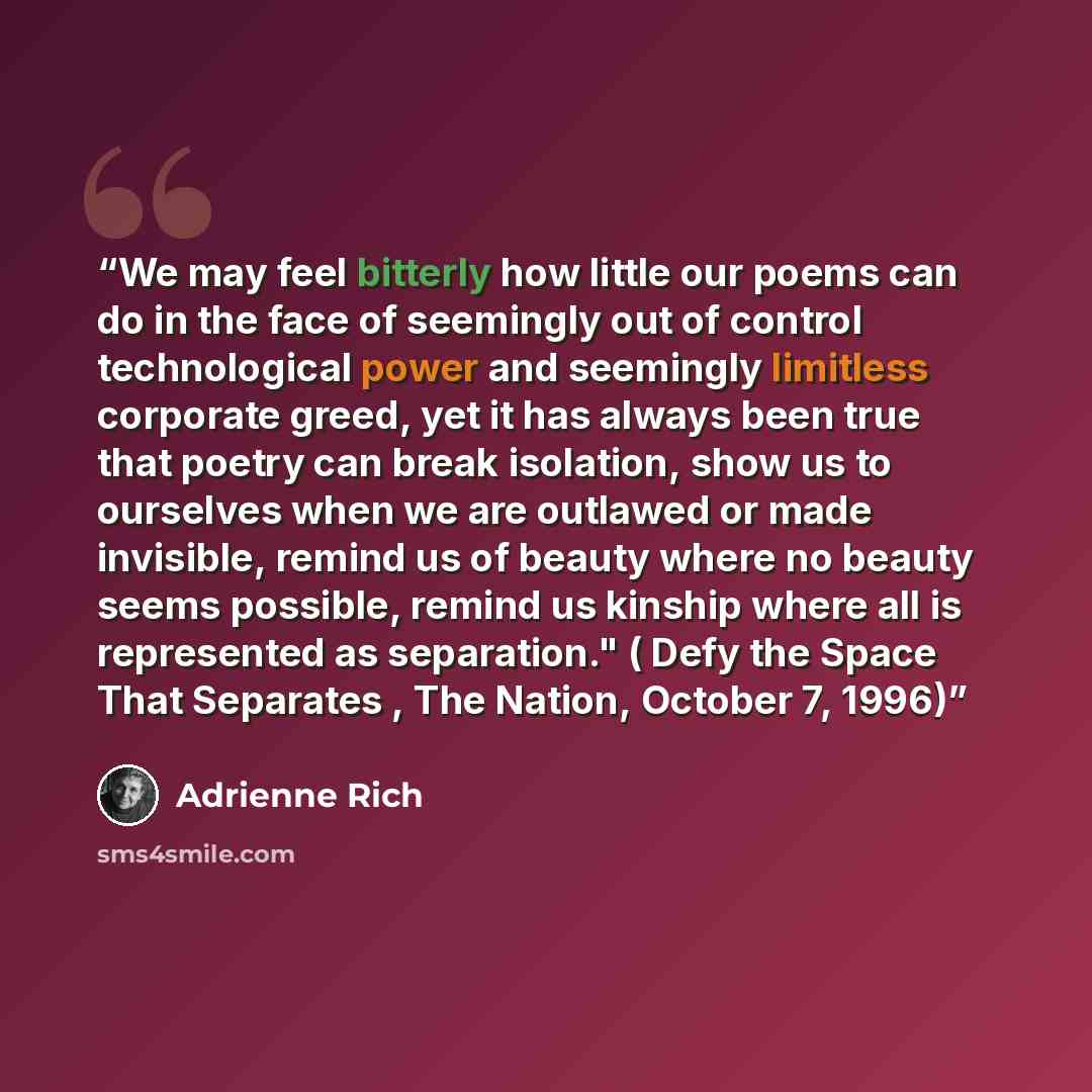 “We may feel bitterly how little our poems can do in the face of seemingly out of control technological power and seemingly limitless corporate greed, yet it has always been true that poetry can break isolation, show us to ourselves when we are outlawed or made invisible, remind us of beauty where…” quote by Adrienne Rich