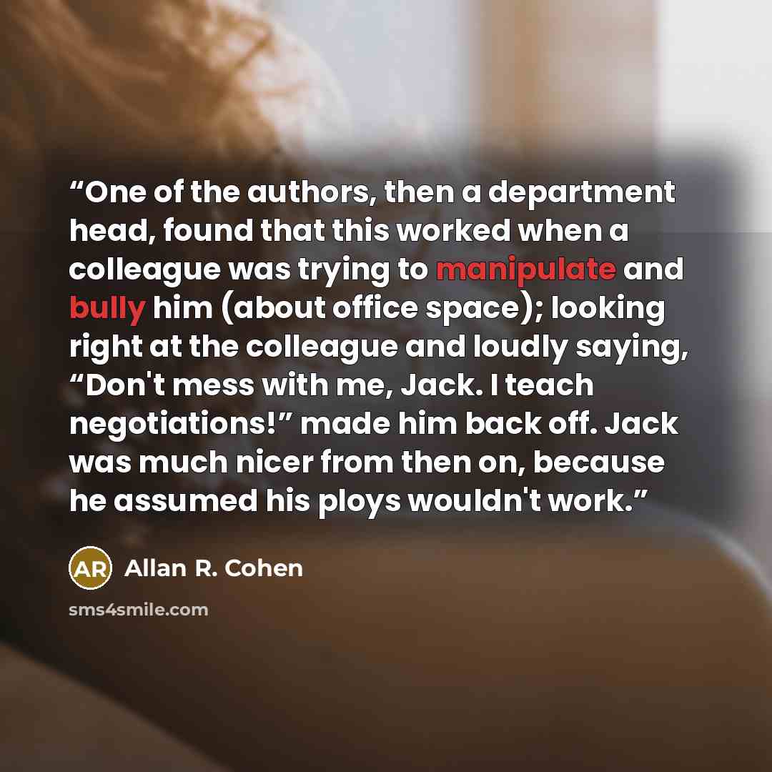 “One of the authors, then a department head, found that this worked when a colleague was trying to manipulate and bully him (about office space); looking right at the colleague and loudly saying, “Don't mess with me, Jack. I teach negotiations!” made him back off. Jack was much nicer from then on…” quote by Allan R. Cohen