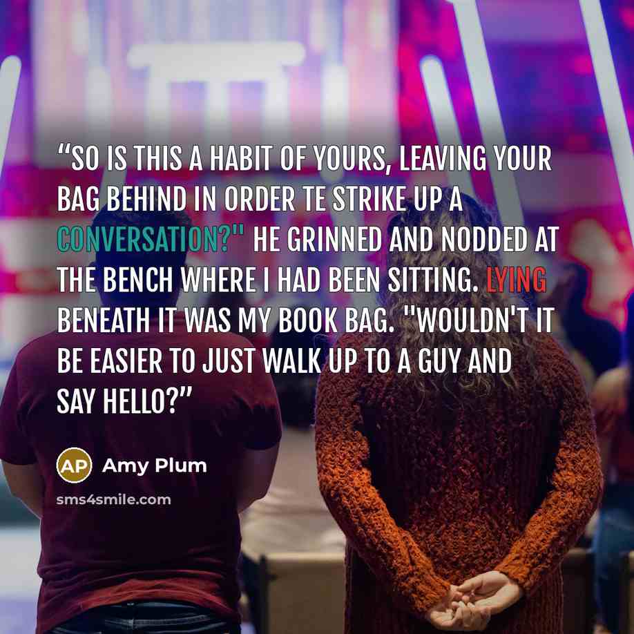 “So is this a habit of yours, leaving your bag behind in order te strike up a conversation?" He grinned and nodded at the bench where I had been sitting. Lying beneath it was my book bag. "Wouldn't it be easier to just walk up to a guy and say hello?” quote by Amy Plum