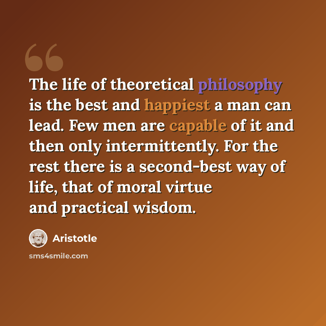 “The life of theoretical philosophy is the best and happiest a man can lead. Few men are capable of it and then only intermittently. For the rest there is a second-best way of life, that of moral virtue and practical wisdom.” quote by Aristotle