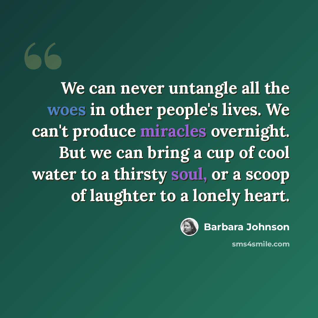 “We can never untangle all the woes in other people's lives. We can't produce miracles overnight. But we can bring a cup of cool water to a thirsty soul, or a scoop of laughter to a lonely heart.” quote by Barbara Johnson