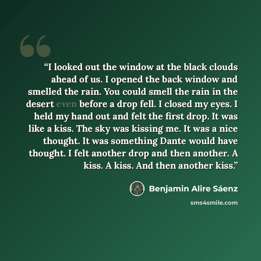“I looked out the window at the black clouds ahead of us. I opened the back window and smelled the rain. You could smell the rain in the desert even before a drop fell. I closed my eyes. I held my hand out and felt the first drop. It was like a kiss. The sky was kissing me. It was a nice thought…” quote by Benjamin Alire Sáenz