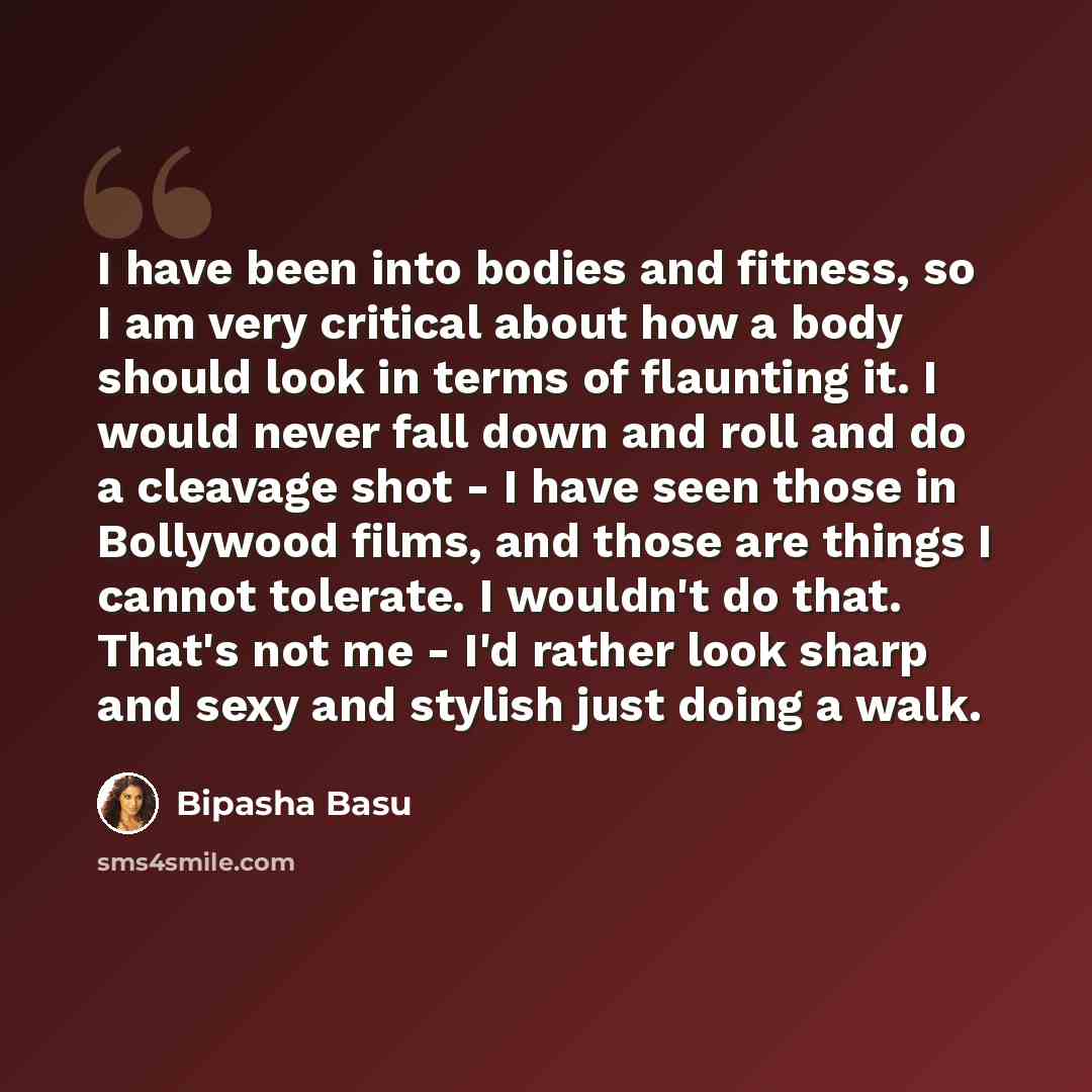 “I have been into bodies and fitness, so I am very critical about how a body should look in terms of flaunting it. I would never fall down and roll and do a cleavage shot - I have seen those in Bollywood films, and those are things I cannot tolerate. I wouldn't do that. That's not me - I'd rather…” quote by Bipasha Basu