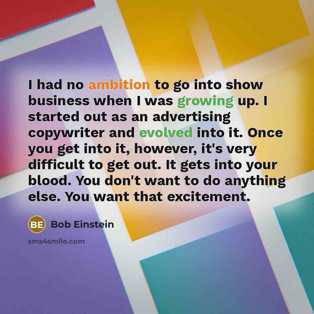 “I had no ambition to go into show business when I was growing up. I started out as an advertising copywriter and evolved into it. Once you get into it, however, it's very difficult to get out. It gets into your blood. You don't want to do anything else. You want that excitement.” quote by Bob Einstein