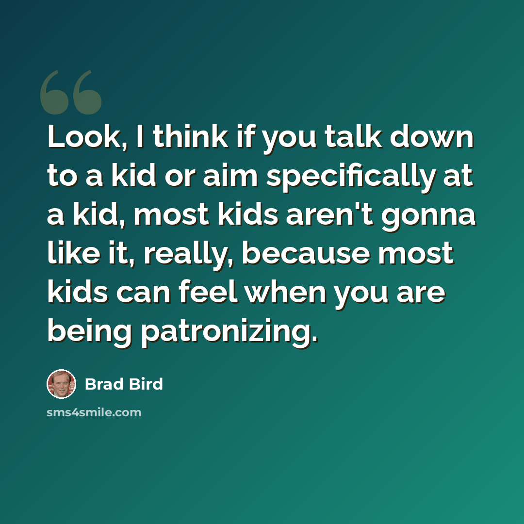 “Look, I think if you talk down to a kid or aim specifically at a kid, most kids aren't gonna like it, really, because most kids can feel when you are being patronizing.” quote by Brad Bird