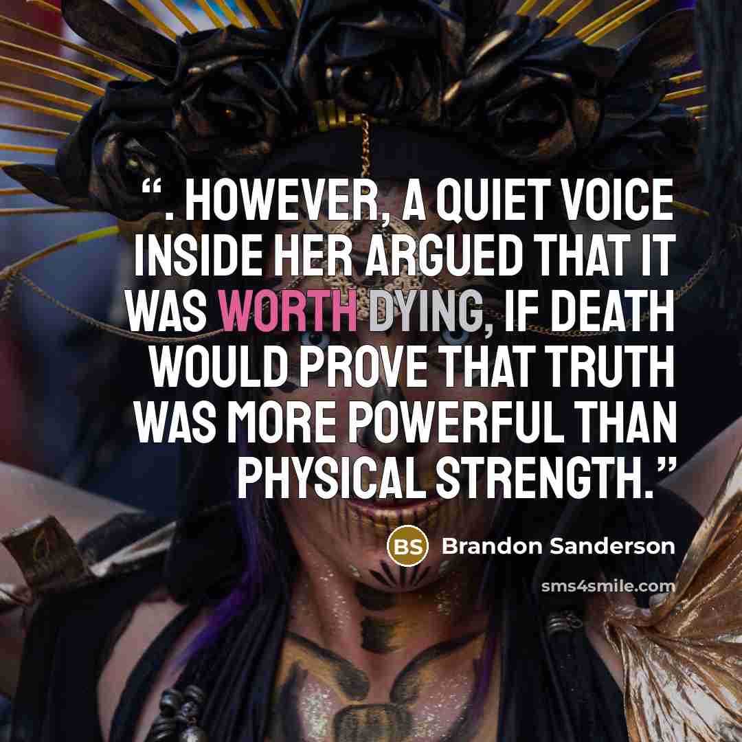 “. However, a quiet voice inside her argued that it was worth dying, if death would prove that truth was more powerful than physical strength.” quote by Brandon Sanderson