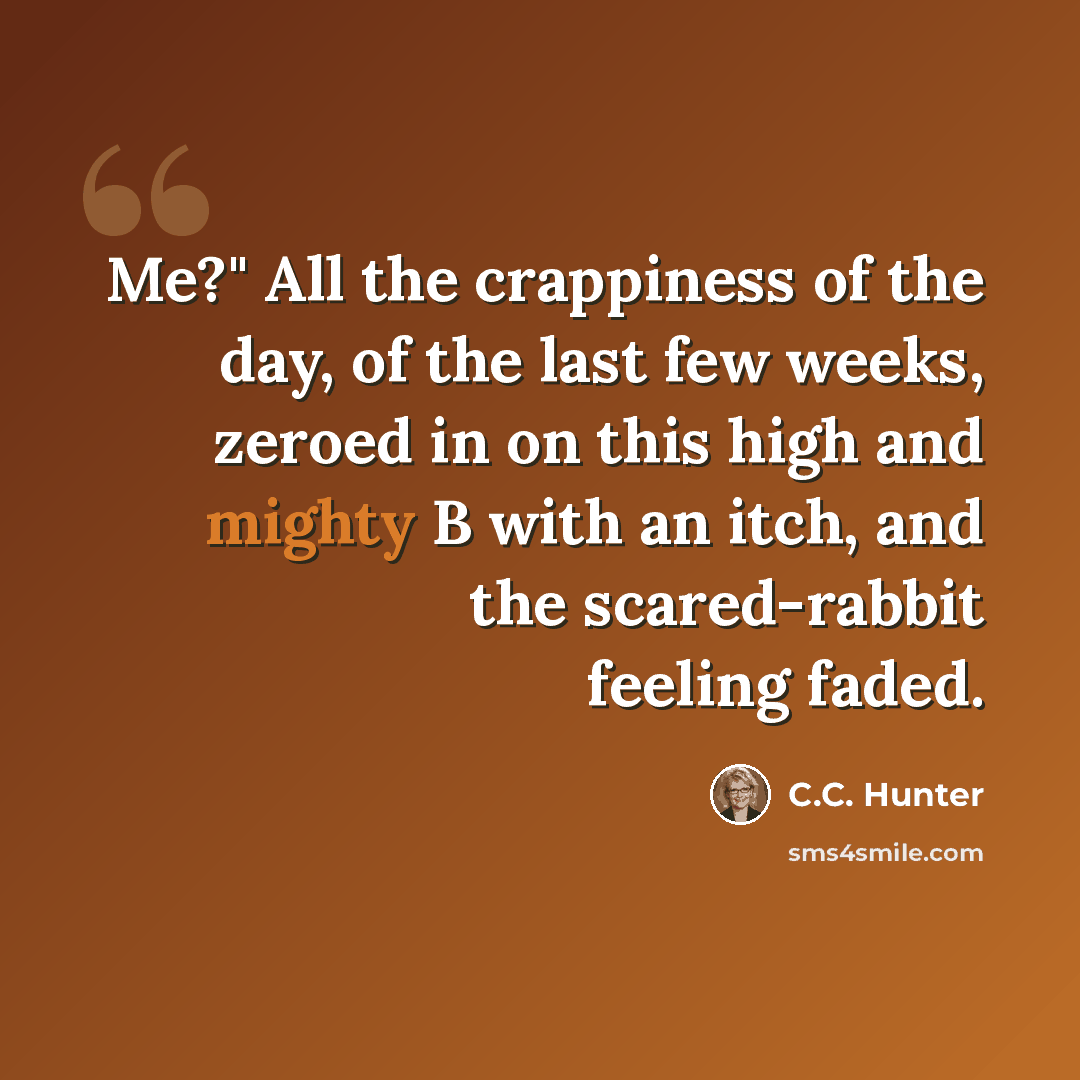 “Me?" All the crappiness of the day, of the last few weeks, zeroed in on this high and mighty B with an itch, and the scared-rabbit feeling faded.” quote by C.C. Hunter