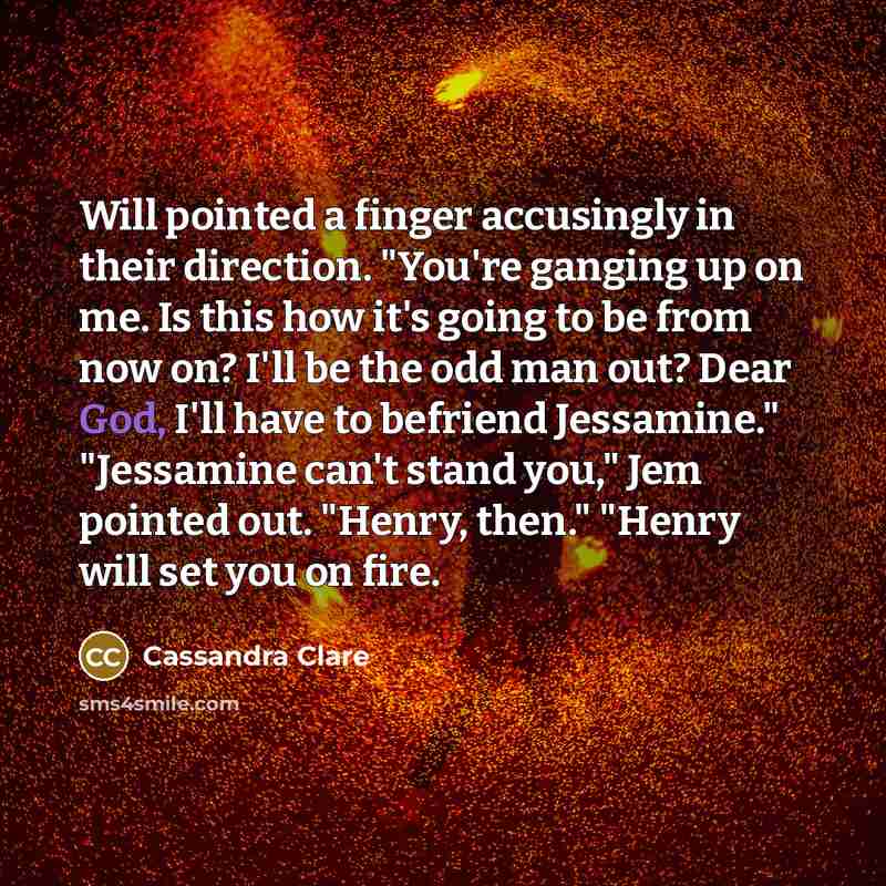 “Will pointed a finger accusingly in their direction. "You're ganging up on me. Is this how it's going to be from now on? I'll be the odd man out? Dear God, I'll have to befriend Jessamine." "Jessamine can't stand you," Jem pointed out. "Henry, then." "Henry will set you on fire.” quote by Cassandra Clare
