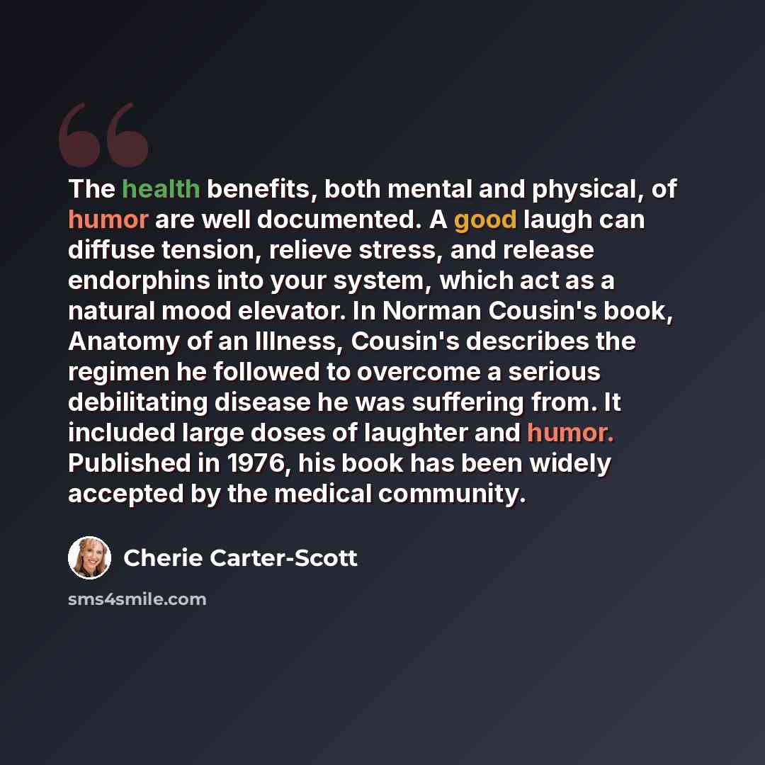 “The health benefits, both mental and physical, of humor are well documented. A good laugh can diffuse tension, relieve stress, and release endorphins into your system, which act as a natural mood elevator. In Norman Cousin's book, Anatomy of an Illness, Cousin's describes the regimen he followed…” quote by Cherie Carter-Scott