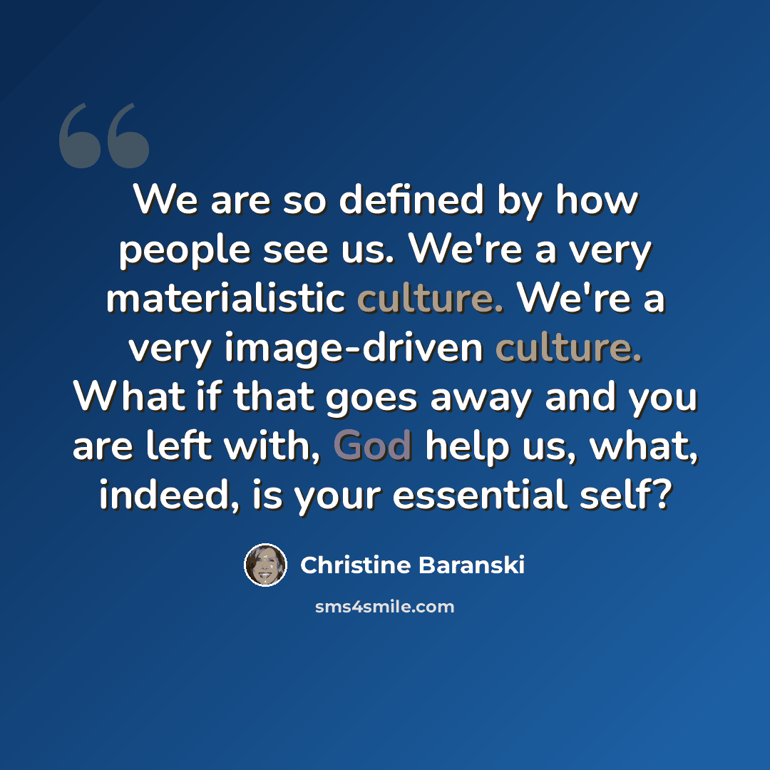 “We are so defined by how people see us. We're a very materialistic culture. We're a very image-driven culture. What if that goes away and you are left with, God help us, what, indeed, is your essential self?” quote by Christine Baranski
