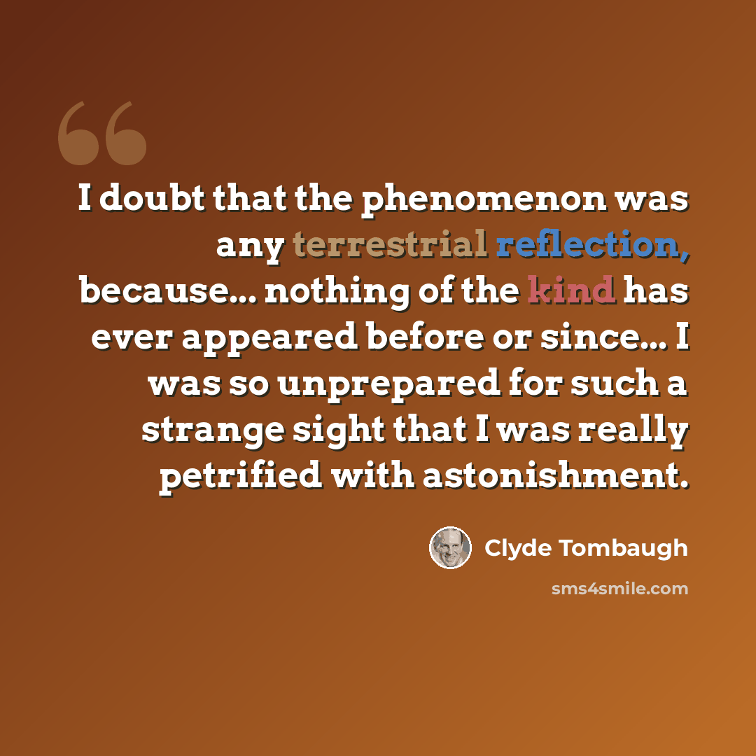 “I doubt that the phenomenon was any terrestrial reflection, because... nothing of the kind has ever appeared before or since... I was so unprepared for such a strange sight that I was really petrified with astonishment.” quote by Clyde Tombaugh