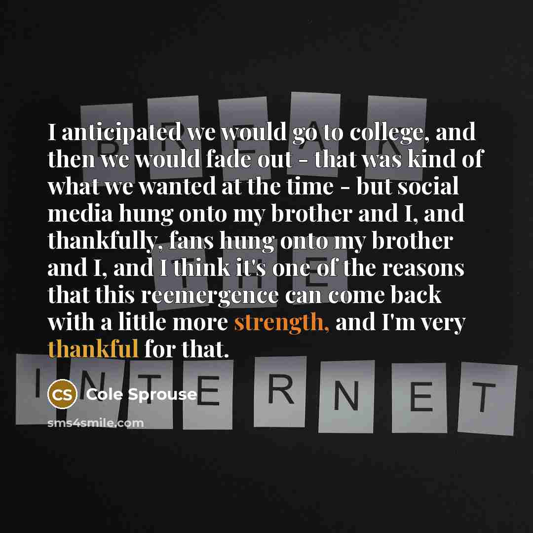 “I anticipated we would go to college, and then we would fade out - that was kind of what we wanted at the time - but social media hung onto my brother and I, and thankfully, fans hung onto my brother and I, and I think it's one of the reasons that this reemergence can come back with a little more…” quote by Cole Sprouse