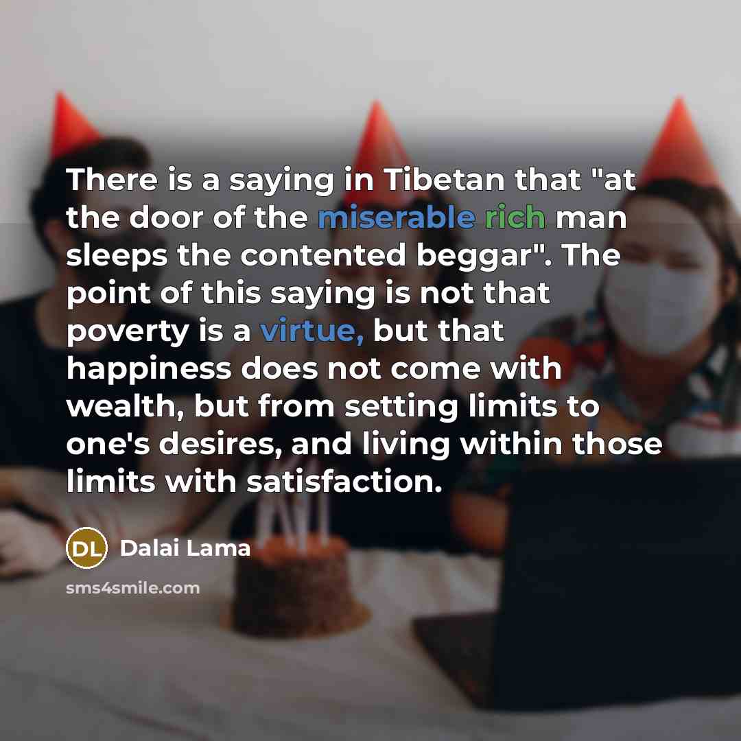 “There is a saying in Tibetan that "at the door of the miserable rich man sleeps the contented beggar". The point of this saying is not that poverty is a virtue, but that happiness does not come with wealth, but from setting limits to one's desires, and living within those limits with satisfaction.” quote by Dalai Lama