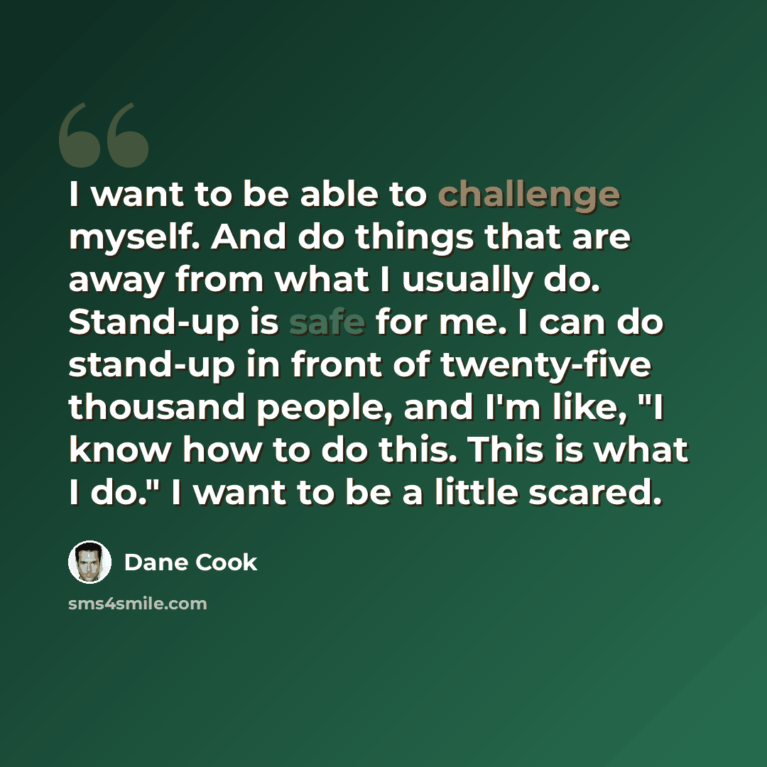 “I want to be able to challenge myself. And do things that are away from what I usually do. Stand-up is safe for me. I can do stand-up in front of twenty-five thousand people, and I'm like, "I know how to do this. This is what I do." I want to be a little scared.” quote by Dane Cook