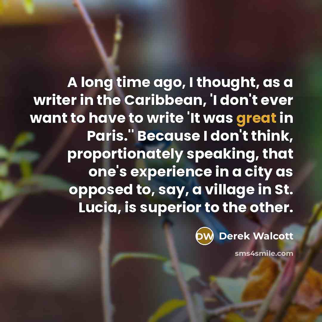 “A long time ago, I thought, as a writer in the Caribbean, 'I don't ever want to have to write 'It was great in Paris.'' Because I don't think, proportionately speaking, that one's experience in a city as opposed to, say, a village in St. Lucia, is superior to the other.” quote by Derek Walcott