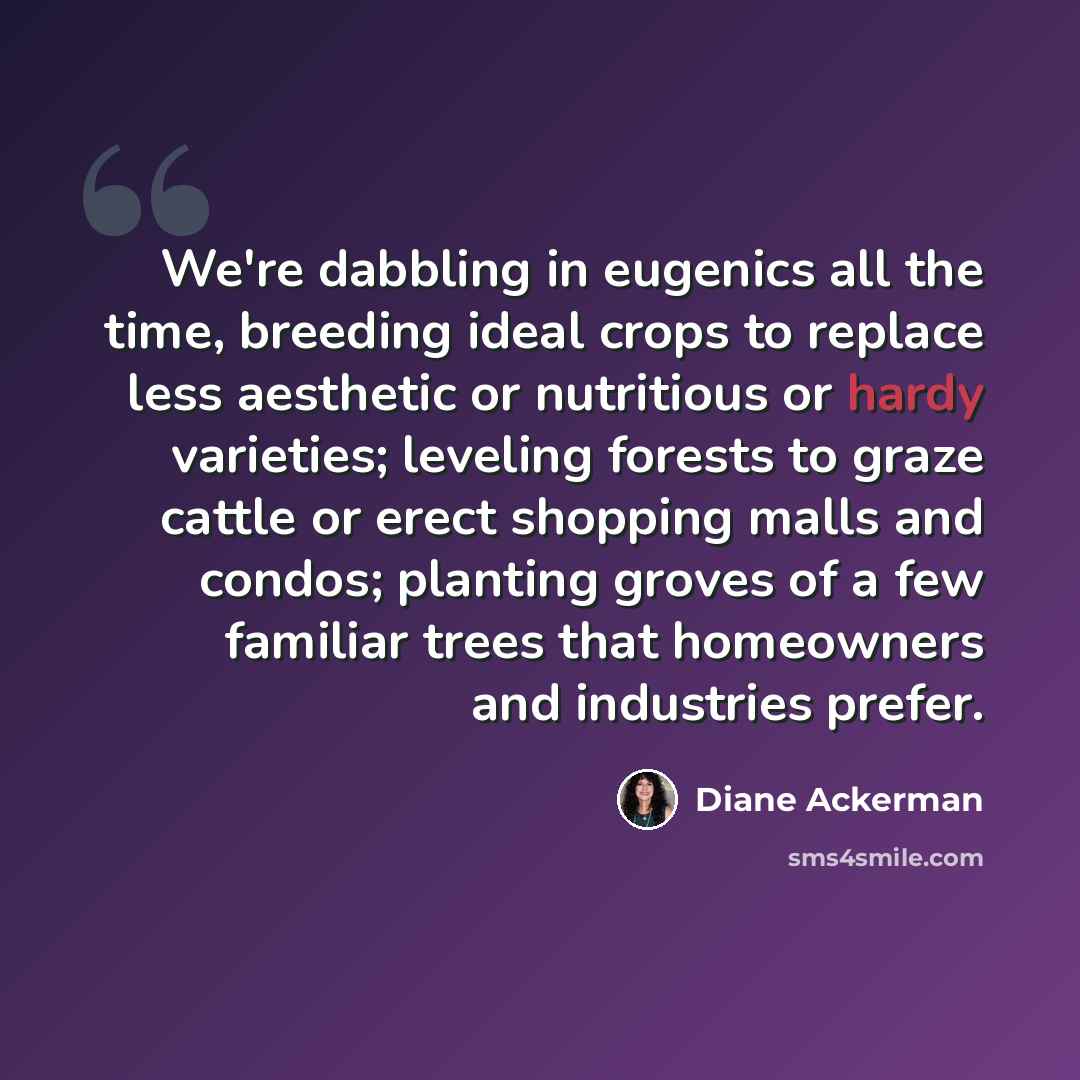 “We're dabbling in eugenics all the time, breeding ideal crops to replace less aesthetic or nutritious or hardy varieties; leveling forests to graze cattle or erect shopping malls and condos; planting groves of a few familiar trees that homeowners and industries prefer.” quote by Diane Ackerman