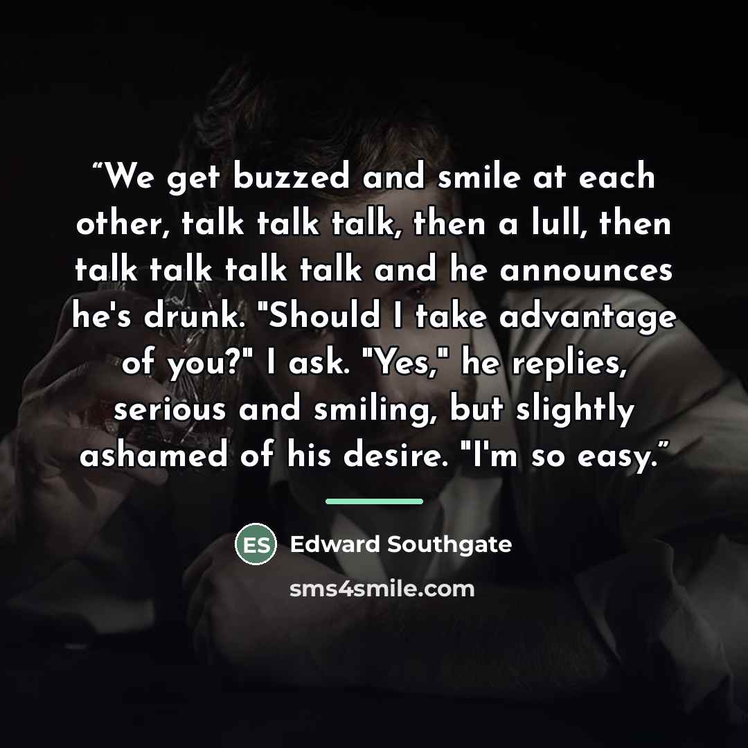 “We get buzzed and smile at each other, talk talk talk, then a lull, then talk talk talk talk and he announces he's drunk. "Should I take advantage of you?" I ask. "Yes," he replies, serious and smiling, but slightly ashamed of his desire. "I'm so easy.” quote by Edward Southgate